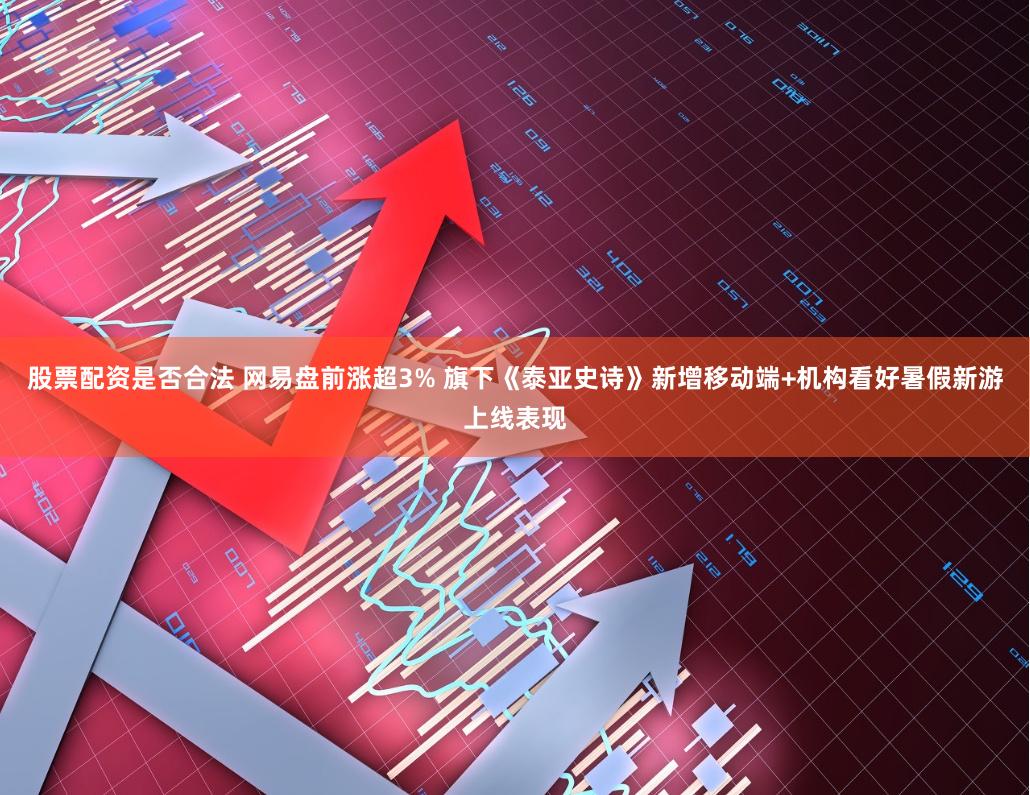 股票配资是否合法 网易盘前涨超3% 旗下《泰亚史诗》新增移动端+机构看好暑假新游上线表现