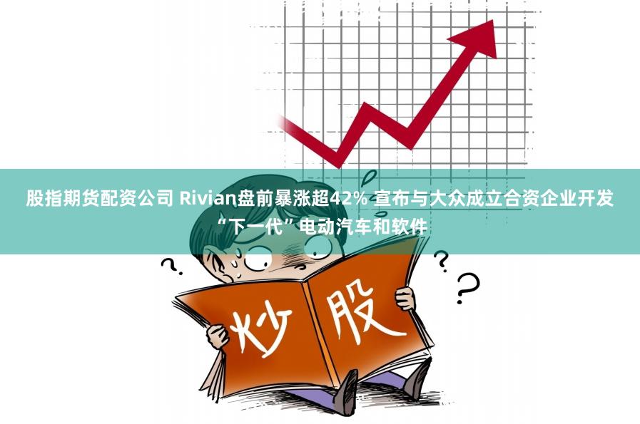 股指期货配资公司 Rivian盘前暴涨超42% 宣布与大众成立合资企业开发“下一代”电动汽车和软件
