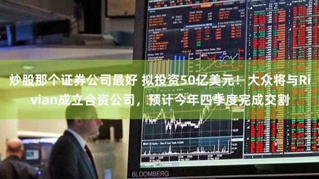 炒股那个证券公司最好 拟投资50亿美元！大众将与Rivian成立合资公司，预计今年四季度完成交割