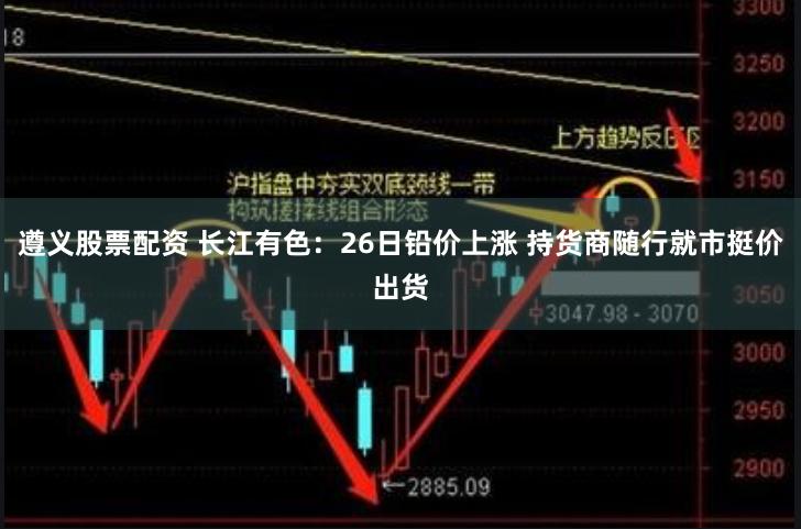 遵义股票配资 长江有色：26日铅价上涨 持货商随行就市挺价出货