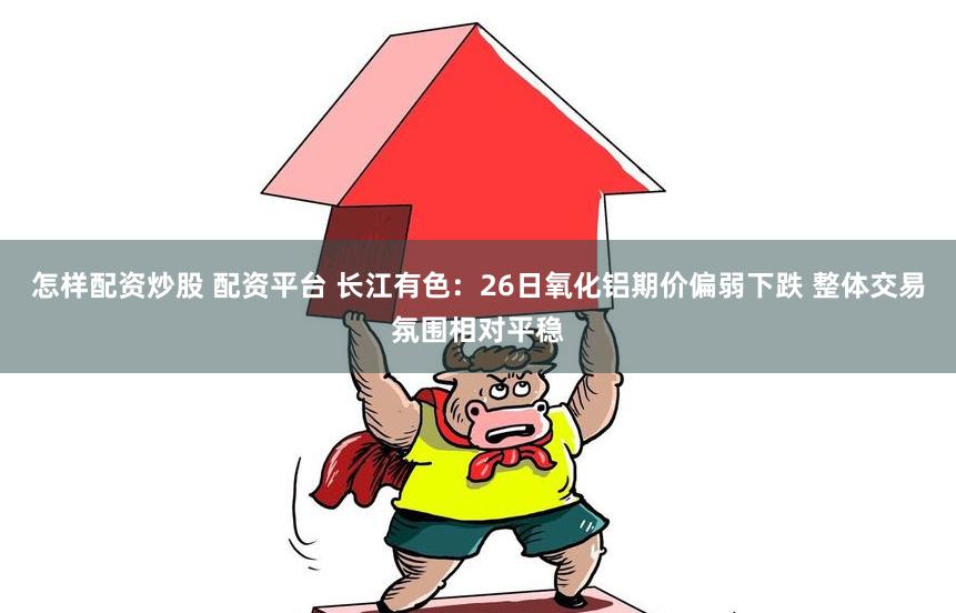 怎样配资炒股 配资平台 长江有色：26日氧化铝期价偏弱下跌 整体交易氛围相对平稳
