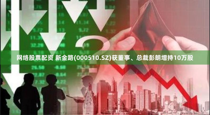 网络股票配资 新金路(000510.SZ)获董事、总裁彭朗增持10万股