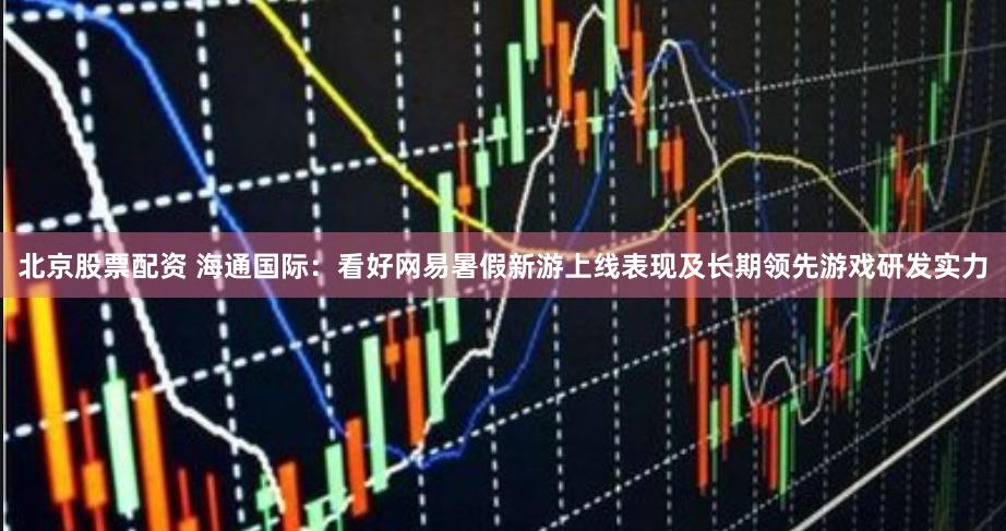 北京股票配资 海通国际：看好网易暑假新游上线表现及长期领先游戏研发实力