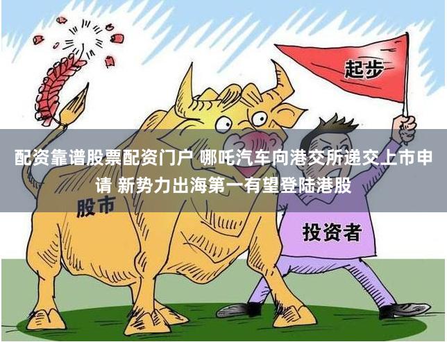 配资靠谱股票配资门户 哪吒汽车向港交所递交上市申请 新势力出海第一有望登陆港股