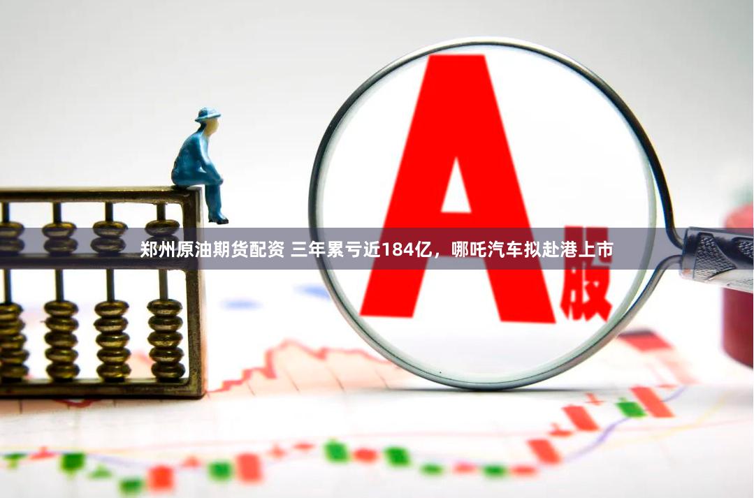 郑州原油期货配资 三年累亏近184亿，哪吒汽车拟赴港上市