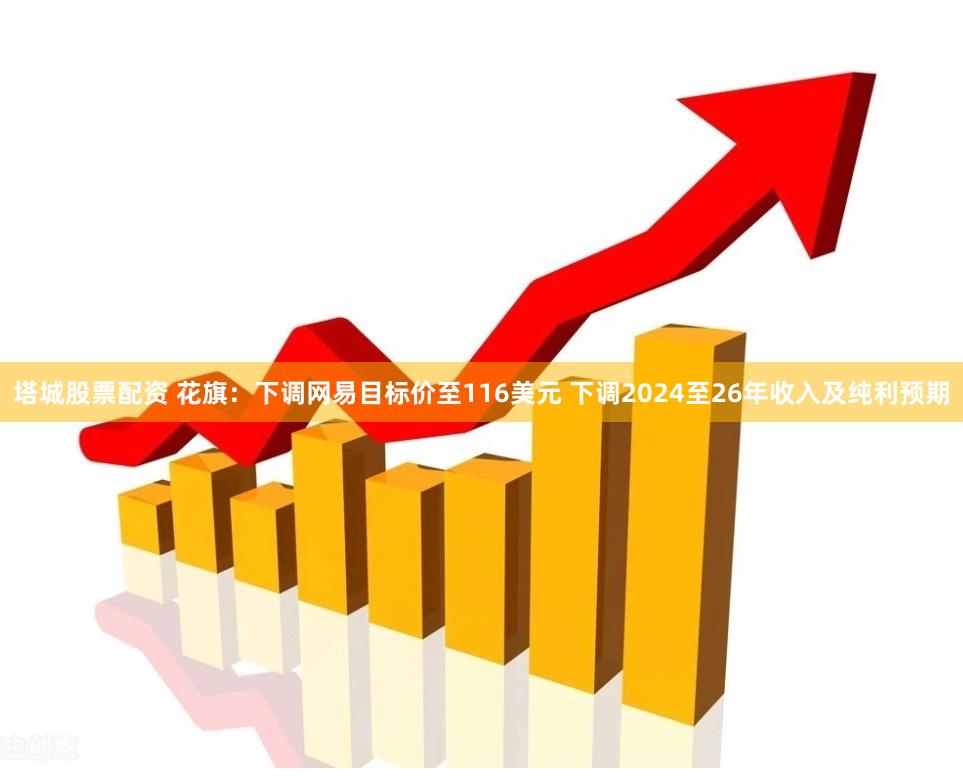 塔城股票配资 花旗：下调网易目标价至116美元 下调2024至26年收入及纯利预期