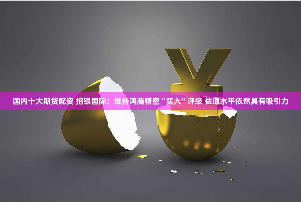 国内十大期货配资 招银国际：维持鸿腾精密“买入”评级 估值水平依然具有吸引力