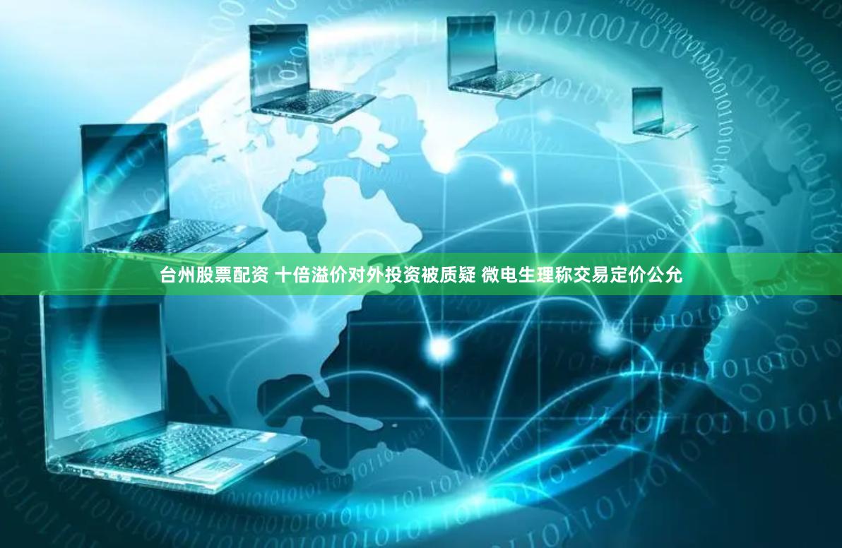 台州股票配资 十倍溢价对外投资被质疑 微电生理称交易定价公允