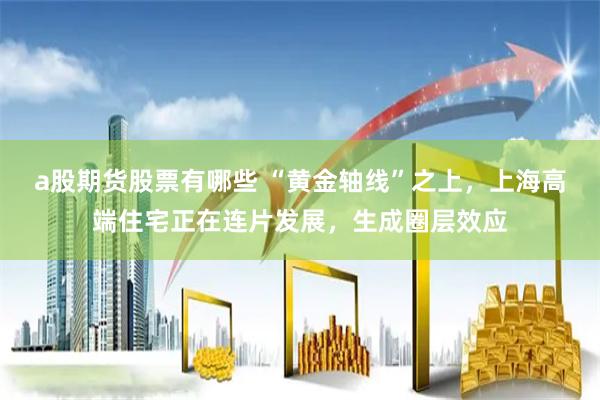 a股期货股票有哪些 “黄金轴线”之上，上海高端住宅正在连片发展，生成圈层效应