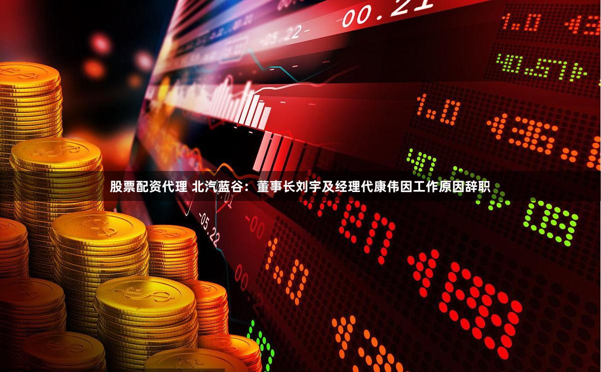 股票配资代理 北汽蓝谷：董事长刘宇及经理代康伟因工作原因辞职