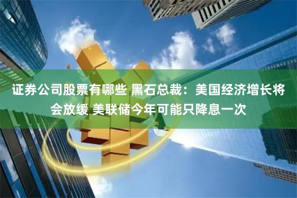 证券公司股票有哪些 黑石总裁：美国经济增长将会放缓 美联储今年可能只降息一次