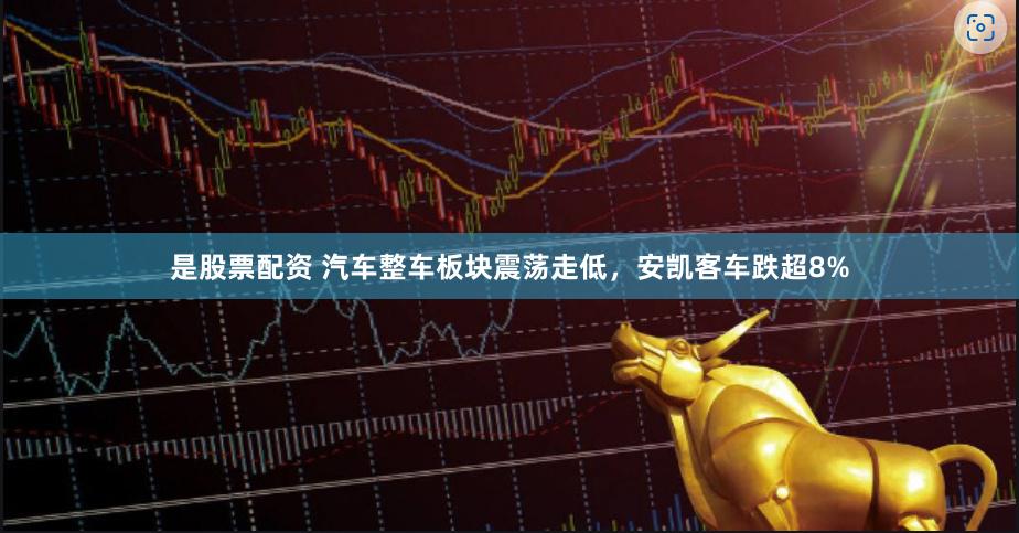 是股票配资 汽车整车板块震荡走低，安凯客车跌超8%