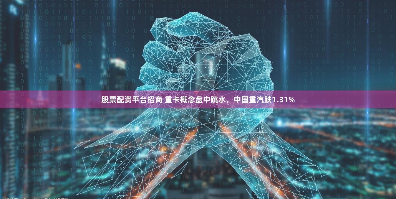 股票配资平台招商 重卡概念盘中跳水，中国重汽跌1.31%