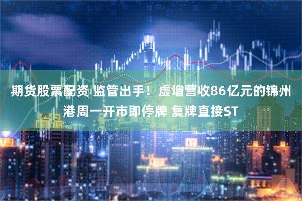 期货股票配资 监管出手！虚增营收86亿元的锦州港周一开市即停牌 复牌直接ST