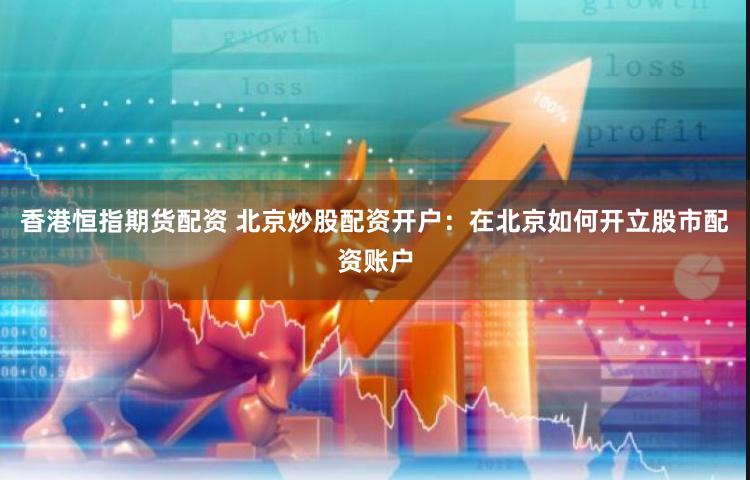 香港恒指期货配资 北京炒股配资开户：在北京如何开立股市配资账户