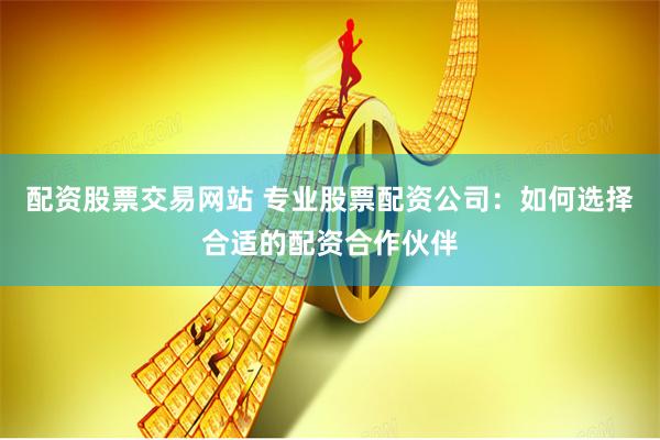 配资股票交易网站 专业股票配资公司：如何选择合适的配资合作伙伴