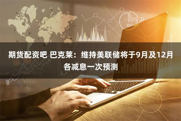 期货配资吧 巴克莱：维持美联储将于9月及12月各减息一次预测