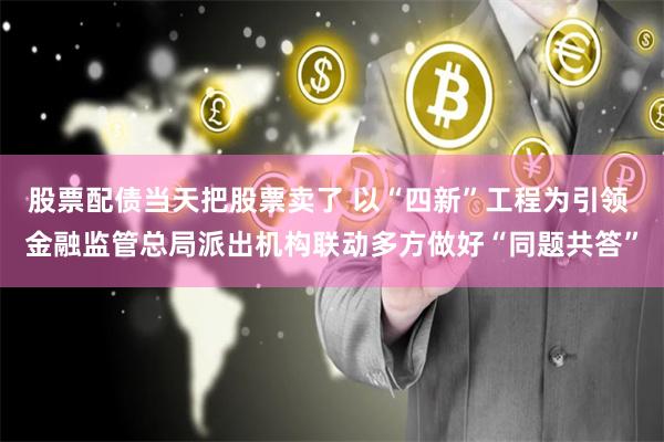 股票配债当天把股票卖了 以“四新”工程为引领 金融监管总局派出机构联动多方做好“同题共答”