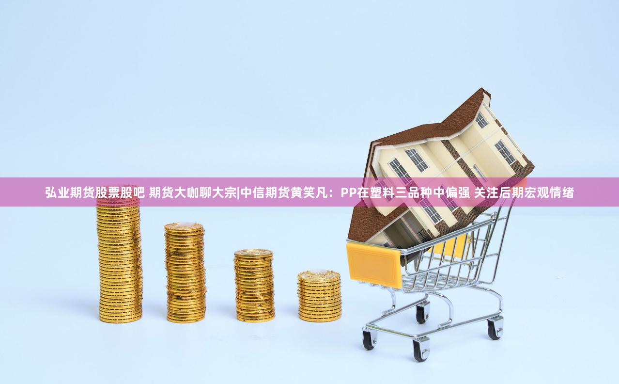 弘业期货股票股吧 期货大咖聊大宗|中信期货黄笑凡：PP在塑料三品种中偏强 关注后期宏观情绪