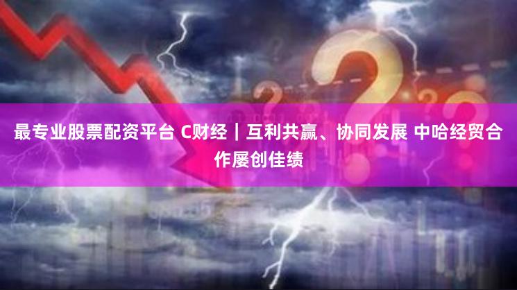 最专业股票配资平台 C财经｜互利共赢、协同发展 中哈经贸合作屡创佳绩