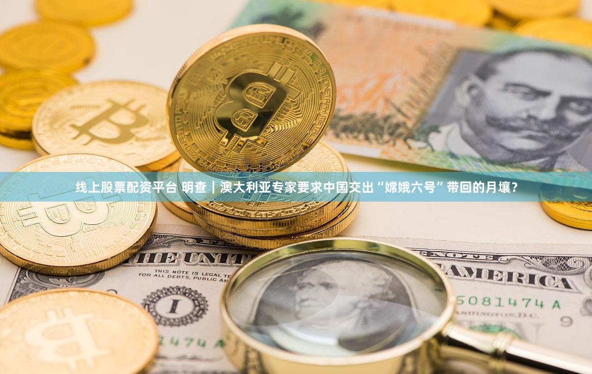线上股票配资平台 明查｜澳大利亚专家要求中国交出“嫦娥六号”带回的月壤？