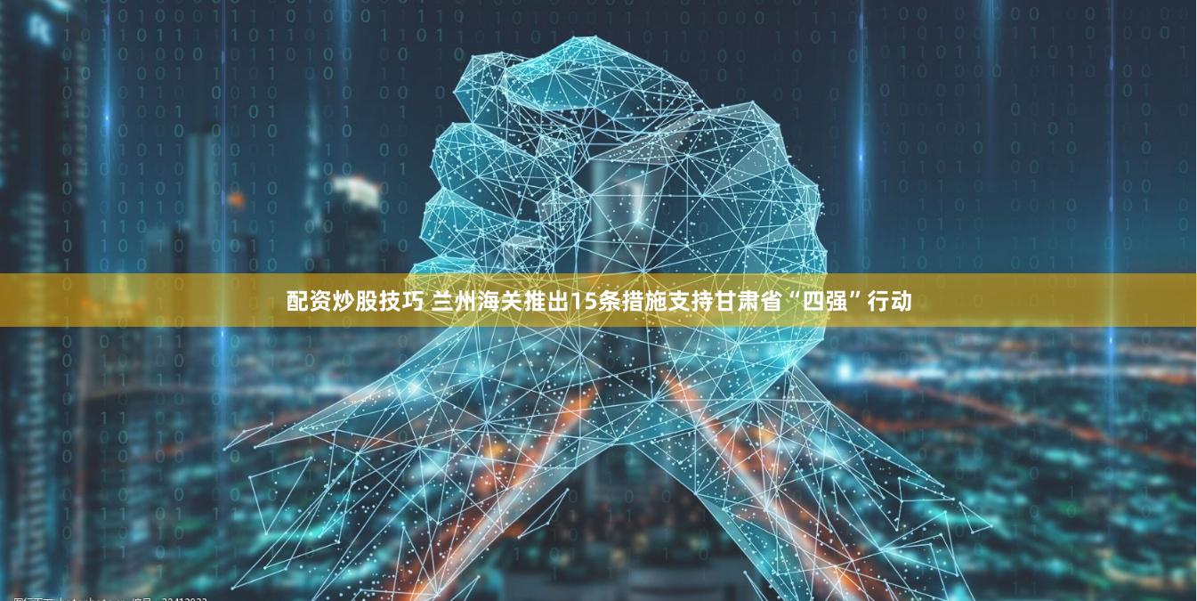 配资炒股技巧 兰州海关推出15条措施支持甘肃省“四强”行动