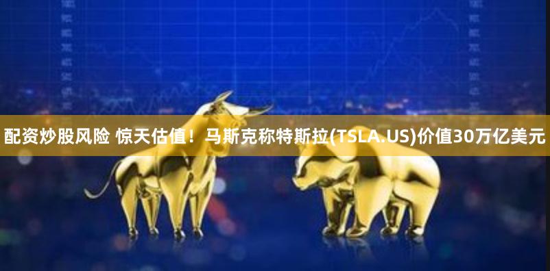 配资炒股风险 惊天估值！马斯克称特斯拉(TSLA.US)价值30万亿美元