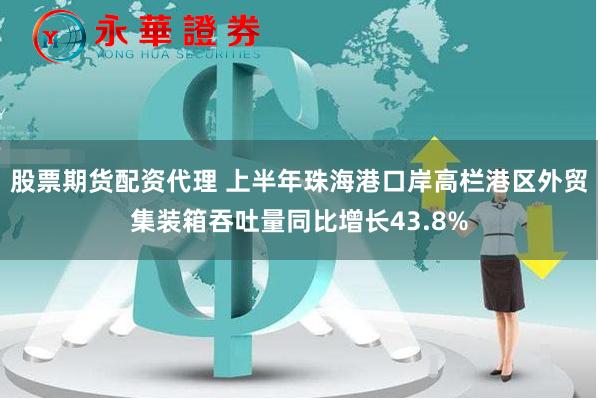 股票期货配资代理 上半年珠海港口岸高栏港区外贸集装箱吞吐量同比增长43.8%