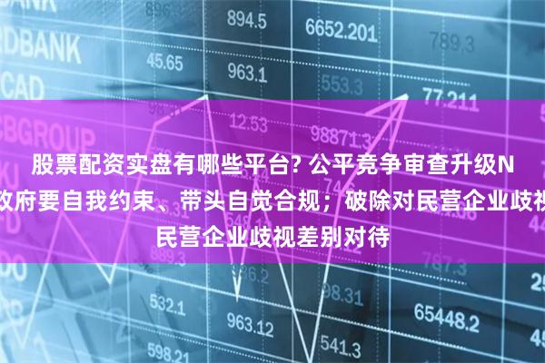 股票配资实盘有哪些平台? 公平竞争审查升级N大看点：政府要自我约束、带头自觉合规；破除对民营企业歧视差别对待