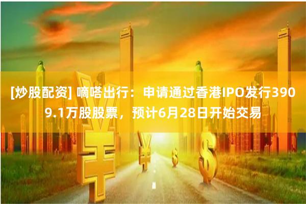 [炒股配资] 嘀嗒出行：申请通过香港IPO发行3909.1万股股票，预计6月28日开始交易
