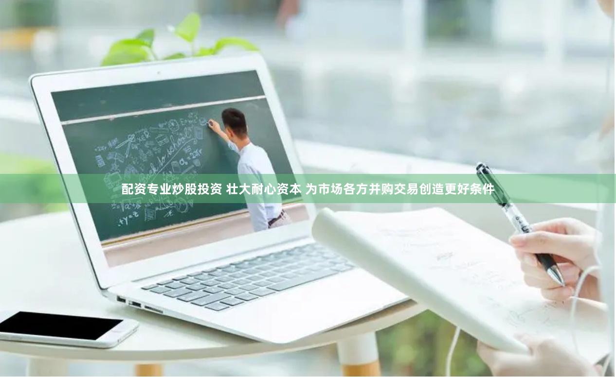 配资专业炒股投资 壮大耐心资本 为市场各方并购交易创造更好条件