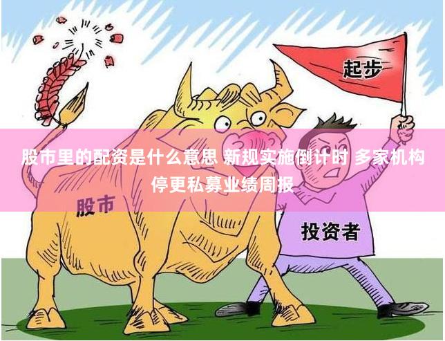 股市里的配资是什么意思 新规实施倒计时 多家机构停更私募业绩周报