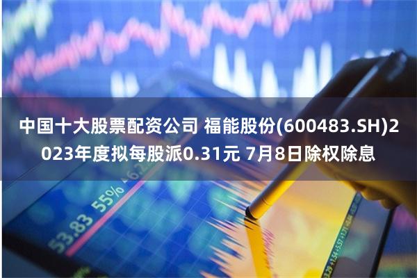 中国十大股票配资公司 福能股份(600483.SH)2023年度拟每股派0.31元 7月8日除权除息