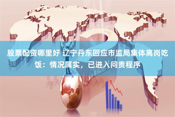 股票配资哪里好 辽宁丹东回应市监局集体离岗吃饭：情况属实，已进入问责程序