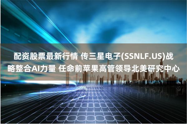 配资股票最新行情 传三星电子(SSNLF.US)战略整合AI力量 任命前苹果高管领导北美研究中心