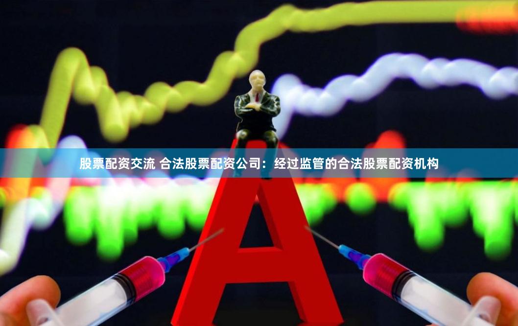 股票配资交流 合法股票配资公司：经过监管的合法股票配资机构