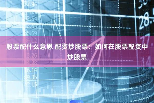 股票配什么意思 配资炒股票：如何在股票配资中炒股票