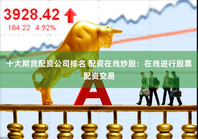 十大期货配资公司排名 配资在线炒股：在线进行股票配资交易