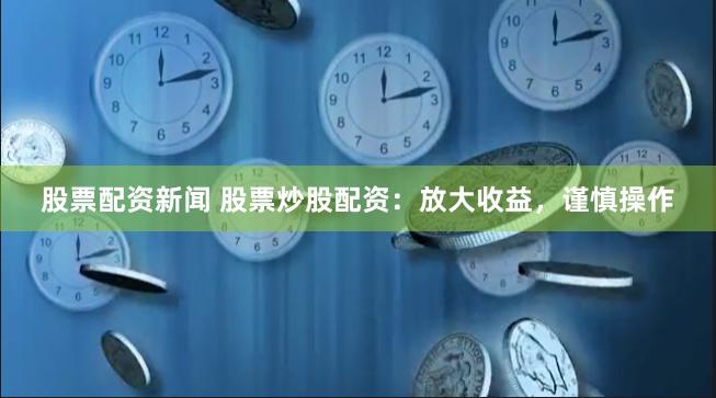 股票配资新闻 股票炒股配资：放大收益，谨慎操作