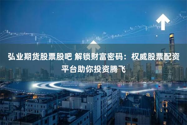 弘业期货股票股吧 解锁财富密码：权威股票配资平台助你投资腾飞