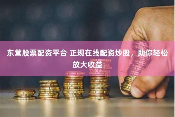东营股票配资平台 正规在线配资炒股，助你轻松放大收益
