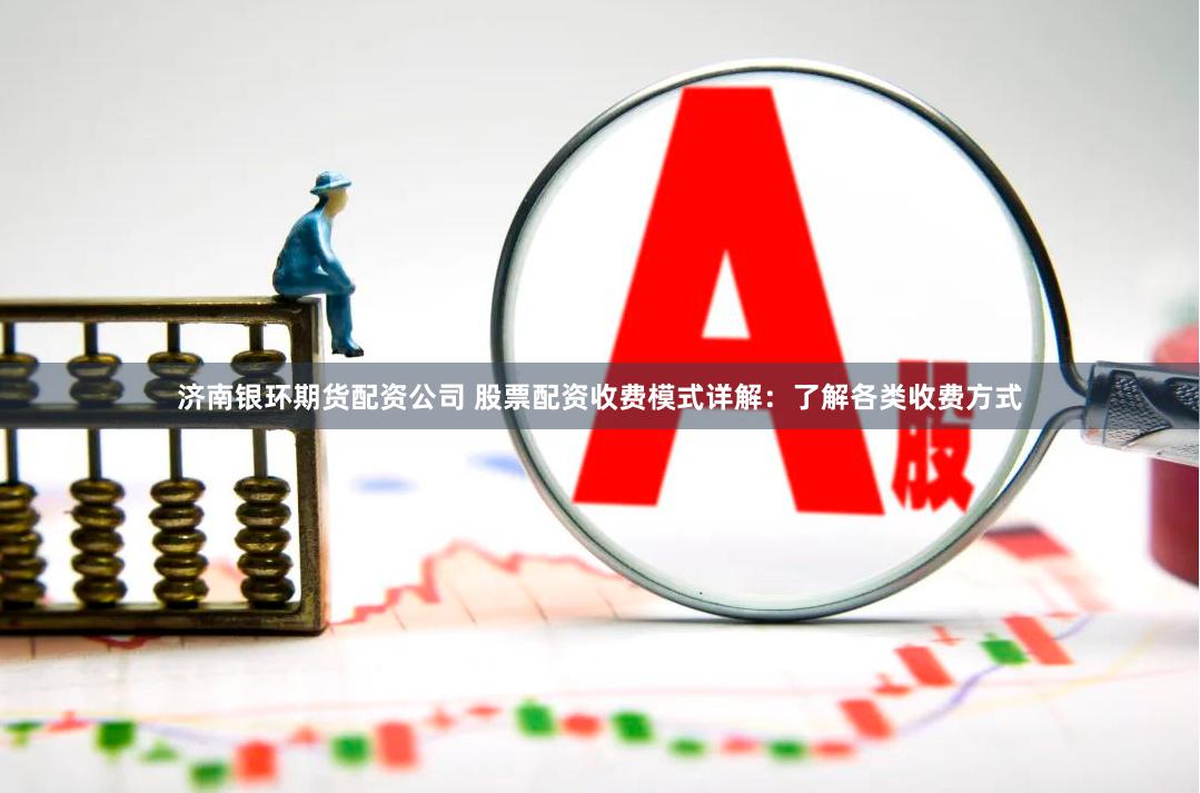 济南银环期货配资公司 股票配资收费模式详解：了解各类收费方式