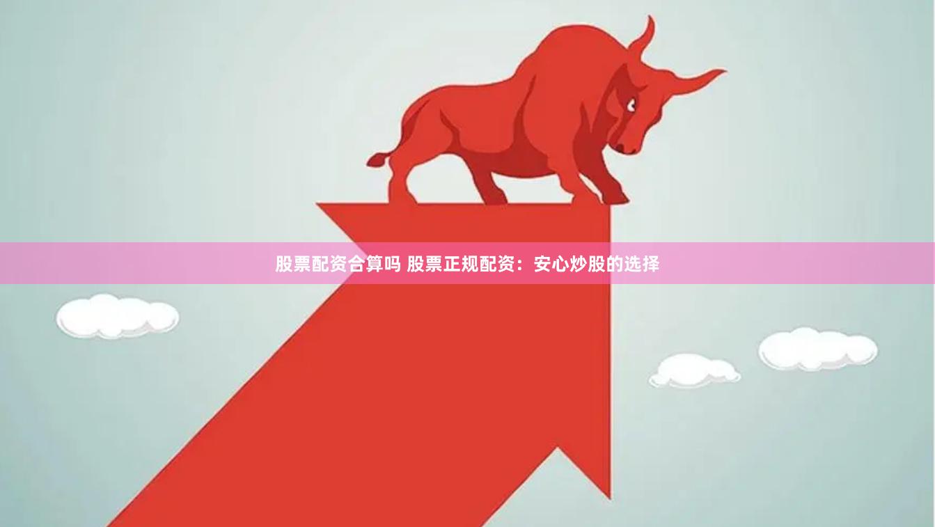 股票配资合算吗 股票正规配资：安心炒股的选择