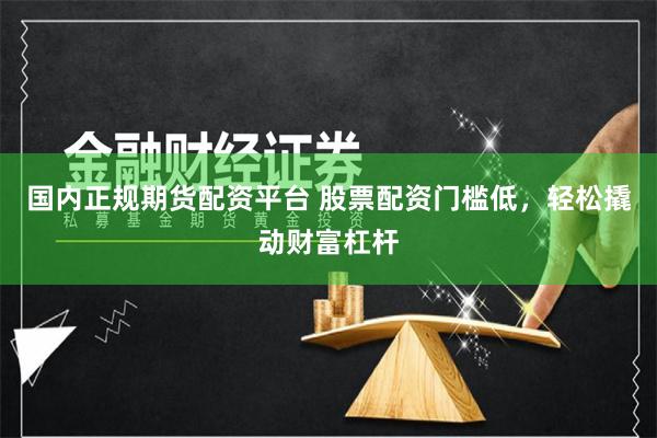 国内正规期货配资平台 股票配资门槛低，轻松撬动财富杠杆