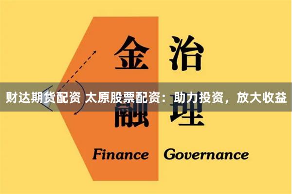 财达期货配资 太原股票配资：助力投资，放大收益