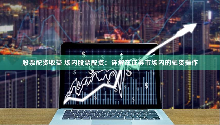 股票配资收益 场内股票配资：详解在证券市场内的融资操作