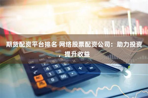 期货配资平台排名 网络股票配资公司：助力投资，提升收益