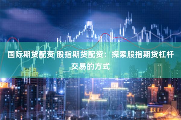 国际期货配资 股指期货配资：探索股指期货杠杆交易的方式
