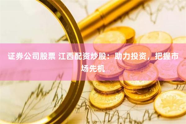 证券公司股票 江西配资炒股：助力投资，把握市场先机