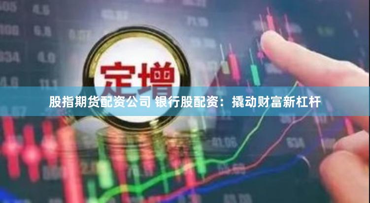 股指期货配资公司 银行股配资：撬动财富新杠杆